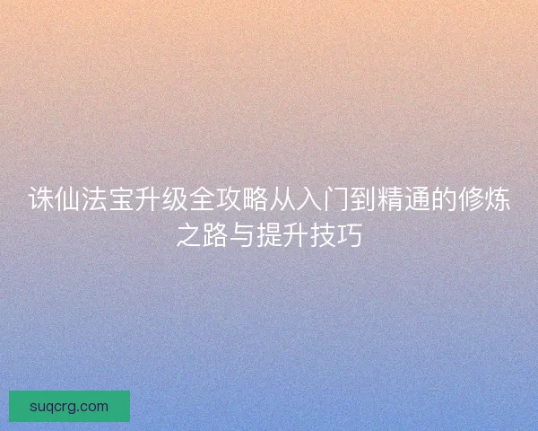 诛仙法宝升级全攻略从入门到精通的修炼之路与提升技巧