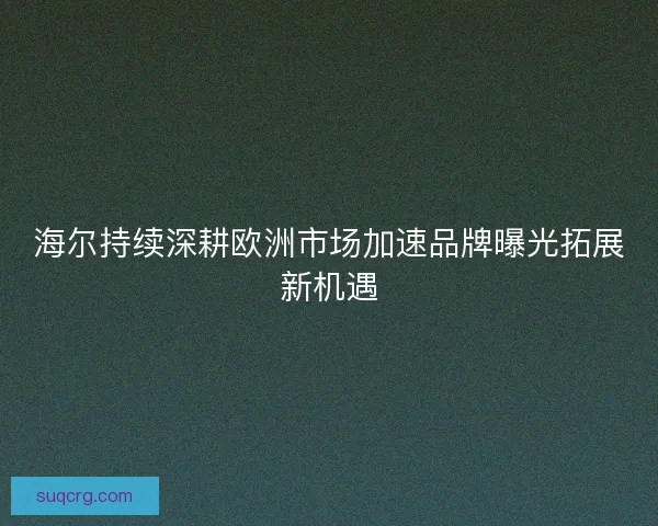 海尔持续深耕欧洲市场加速品牌曝光拓展新机遇