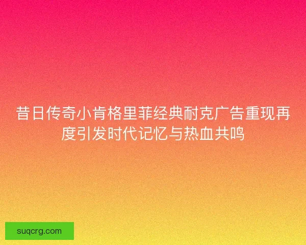 昔日传奇小肯格里菲经典耐克广告重现再度引发时代记忆与热血共鸣