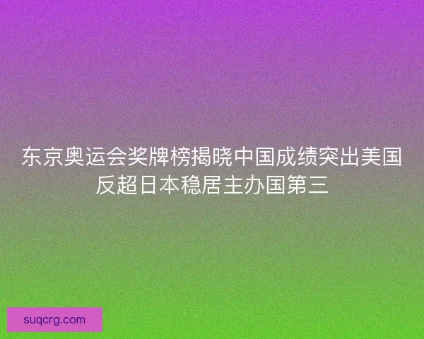 东京奥运会奖牌榜揭晓中国成绩突出美国反超日本稳居主办国第三