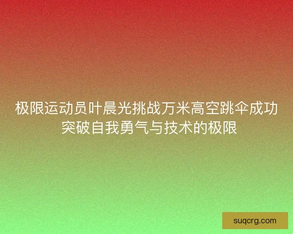 极限运动员叶晨光挑战万米高空跳伞成功 突破自我勇气与技术的极限