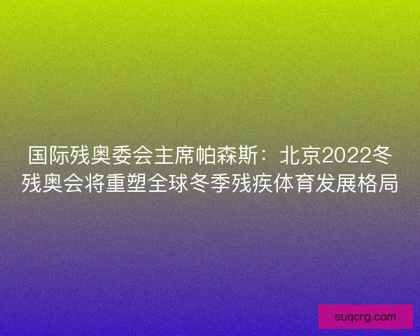 国际残奥委会主席帕森斯：北京2022冬残奥会将重塑全球冬季残疾体育发展格局