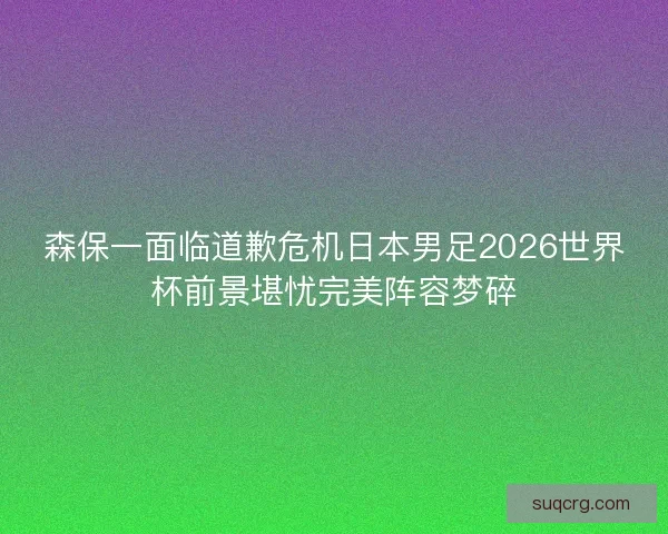 森保一面临道歉危机日本男足2026世界杯前景堪忧完美阵容梦碎